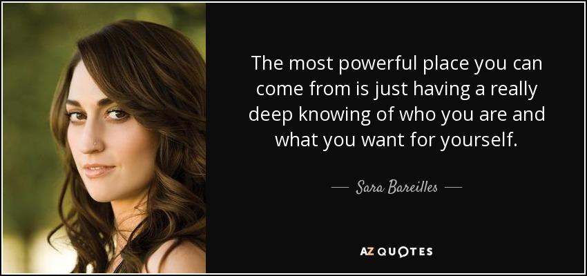 The most powerful place you can come from is just having a really deep knowing of who you are and what you want for yourself. - Sara Bareilles
