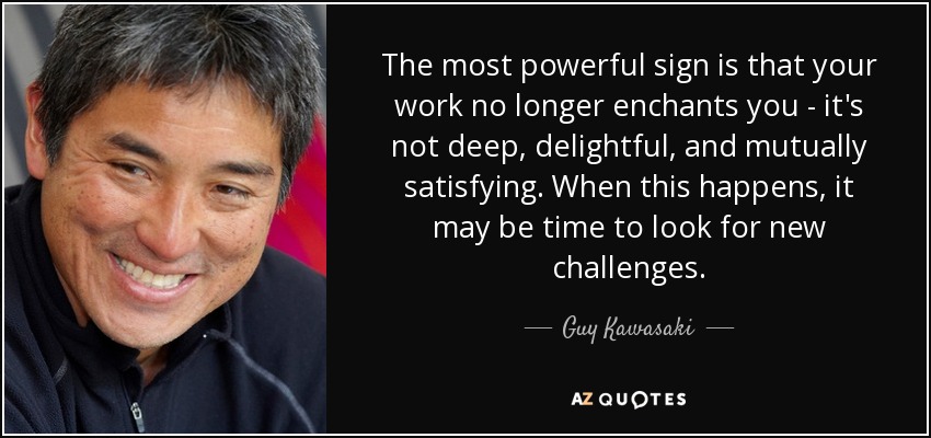 The most powerful sign is that your work no longer enchants you - it's not deep, delightful, and mutually satisfying. When this happens, it may be time to look for new challenges. - Guy Kawasaki