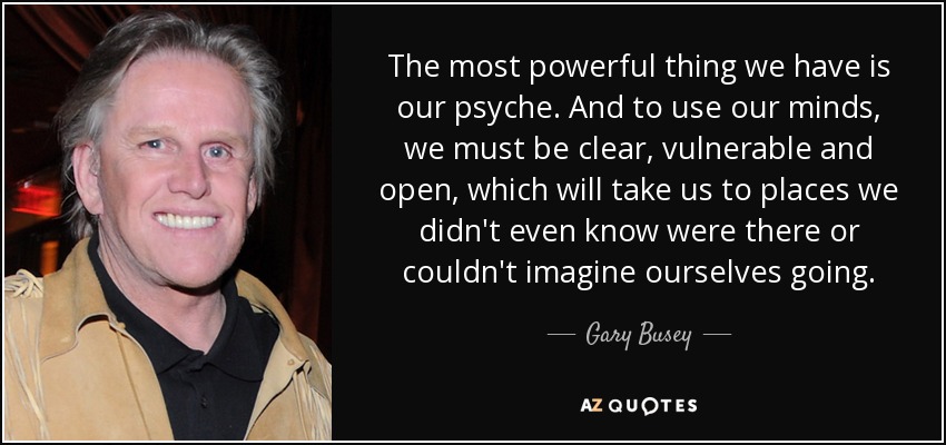 The most powerful thing we have is our psyche. And to use our minds, we must be clear, vulnerable and open, which will take us to places we didn't even know were there or couldn't imagine ourselves going. - Gary Busey