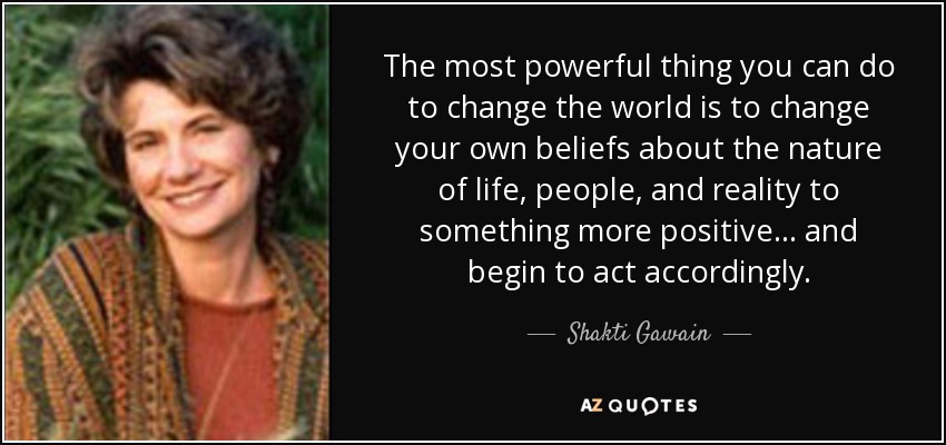 The most powerful thing you can do to change the world is to change your own beliefs about the nature of life, people, and reality to something more positive... and begin to act accordingly. - Shakti Gawain