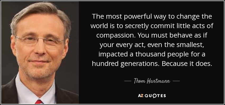 The most powerful way to change the world is to secretly commit little acts of compassion. You must behave as if your every act, even the smallest, impacted a thousand people for a hundred generations. Because it does. - Thom Hartmann