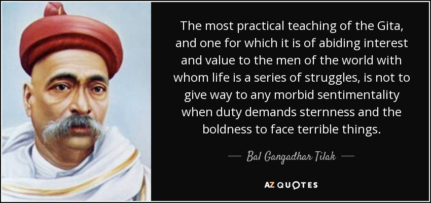 The most practical teaching of the Gita, and one for which it is of abiding interest and value to the men of the world with whom life is a series of struggles, is not to give way to any morbid sentimentality when duty demands sternness and the boldness to face terrible things. - Bal Gangadhar Tilak