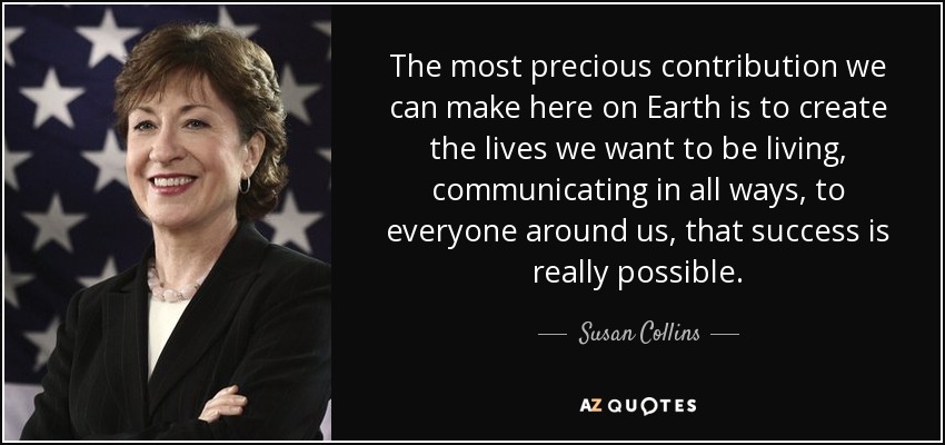 The most precious contribution we can make here on Earth is to create the lives we want to be living, communicating in all ways, to everyone around us, that success is really possible. - Susan Collins