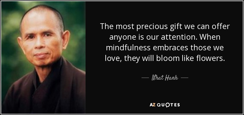 The most precious gift we can offer anyone is our attention. When mindfulness embraces those we love, they will bloom like flowers. - Nhat Hanh