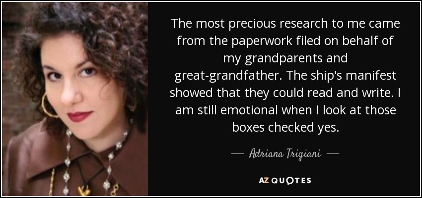 The most precious research to me came from the paperwork filed on behalf of my grandparents and great-grandfather. The ship's manifest showed that they could read and write. I am still emotional when I look at those boxes checked yes. - Adriana Trigiani