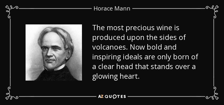 The most precious wine is produced upon the sides of volcanoes. Now bold and inspiring ideals are only born of a clear head that stands over a glowing heart. - Horace Mann