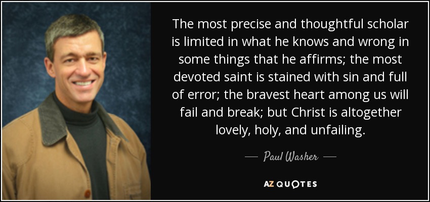 The most precise and thoughtful scholar is limited in what he knows and wrong in some things that he affirms; the most devoted saint is stained with sin and full of error; the bravest heart among us will fail and break; but Christ is altogether lovely, holy, and unfailing. - Paul Washer