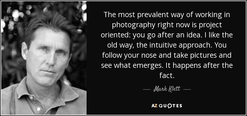 The most prevalent way of working in photography right now is project oriented: you go after an idea. I like the old way, the intuitive approach. You follow your nose and take pictures and see what emerges. It happens after the fact. - Mark Klett