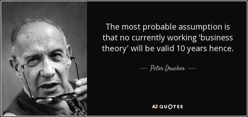 The most probable assumption is that no currently working 'business theory' will be valid 10 years hence. - Peter Drucker