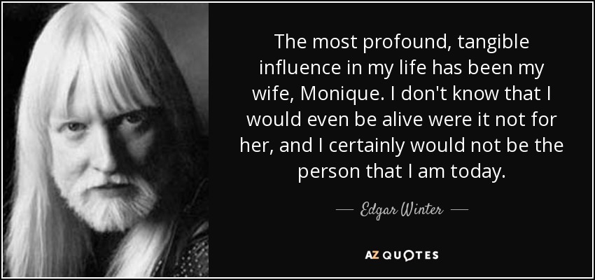 The most profound, tangible influence in my life has been my wife, Monique. I don't know that I would even be alive were it not for her, and I certainly would not be the person that I am today. - Edgar Winter