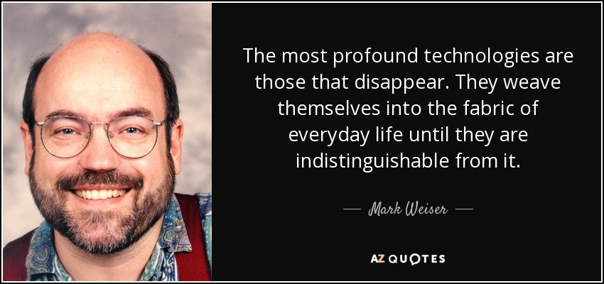 The most profound technologies are those that disappear. They weave themselves into the fabric of everyday life until they are indistinguishable from it. - Mark Weiser