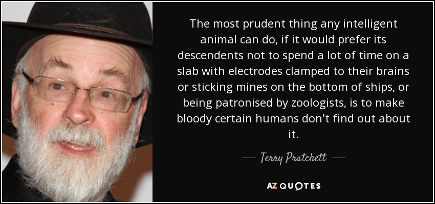 The most prudent thing any intelligent animal can do, if it would prefer its descendents not to spend a lot of time on a slab with electrodes clamped to their brains or sticking mines on the bottom of ships, or being patronised by zoologists, is to make bloody certain humans don't find out about it. - Terry Pratchett
