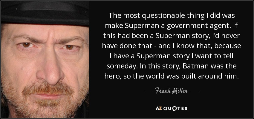 The most questionable thing I did was make Superman a government agent. If this had been a Superman story, I'd never have done that - and I know that, because I have a Superman story I want to tell someday. In this story, Batman was the hero, so the world was built around him. - Frank Miller