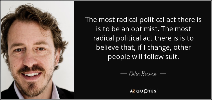 The most radical political act there is is to be an optimist. The most radical political act there is is to believe that, if I change, other people will follow suit. - Colin Beavan