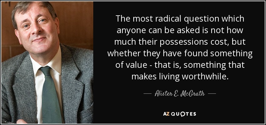 The most radical question which anyone can be asked is not how much their possessions cost, but whether they have found something of value - that is, something that makes living worthwhile. - Alister E. McGrath