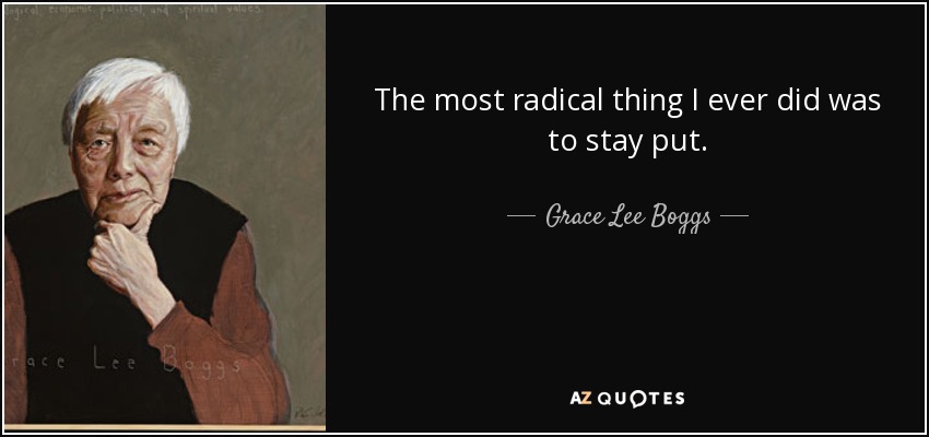 The most radical thing I ever did was to stay put. - Grace Lee Boggs