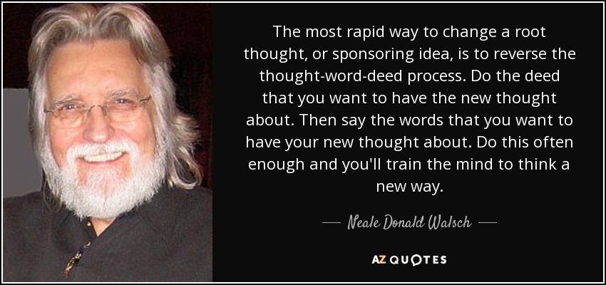 The most rapid way to change a root thought, or sponsoring idea, is to reverse the thought-word-deed process. Do the deed that you want to have the new thought about. Then say the words that you want to have your new thought about. Do this often enough and you'll train the mind to think a new way. - Neale Donald Walsch