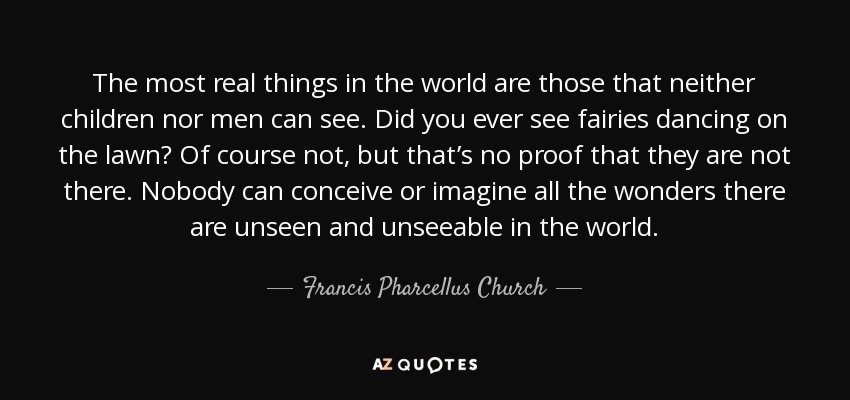 The most real things in the world are those that neither children nor men can see. Did you ever see fairies dancing on the lawn? Of course not, but that’s no proof that they are not there. Nobody can conceive or imagine all the wonders there are unseen and unseeable in the world. - Francis Pharcellus Church