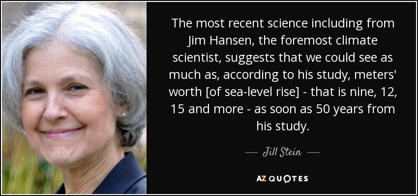 The most recent science including from Jim Hansen, the foremost climate scientist, suggests that we could see as much as, according to his study, meters' worth [of sea-level rise] - that is nine, 12, 15 and more - as soon as 50 years from his study. - Jill Stein