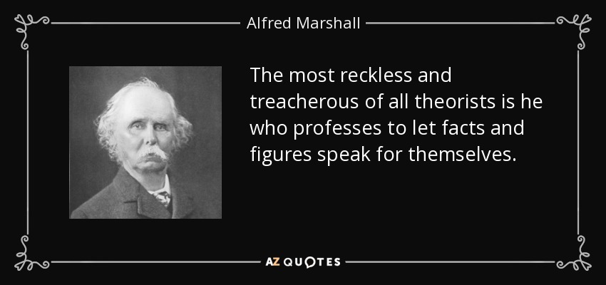The most reckless and treacherous of all theorists is he who professes to let facts and figures speak for themselves. - Alfred Marshall