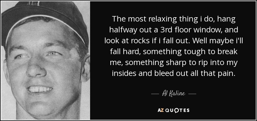 The most relaxing thing i do, hang halfway out a 3rd floor window, and look at rocks if i fall out. Well maybe i'll fall hard, something tough to break me, something sharp to rip into my insides and bleed out all that pain. - Al Kaline