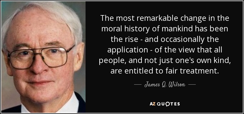 The most remarkable change in the moral history of mankind has been the rise - and occasionally the application - of the view that all people, and not just one's own kind, are entitled to fair treatment. - James Q. Wilson