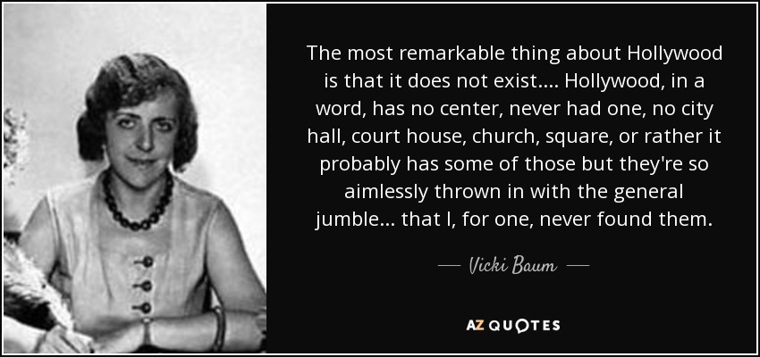 The most remarkable thing about Hollywood is that it does not exist. ... Hollywood, in a word, has no center, never had one, no city hall, court house, church, square, or rather it probably has some of those but they're so aimlessly thrown in with the general jumble ... that I, for one, never found them. - Vicki Baum