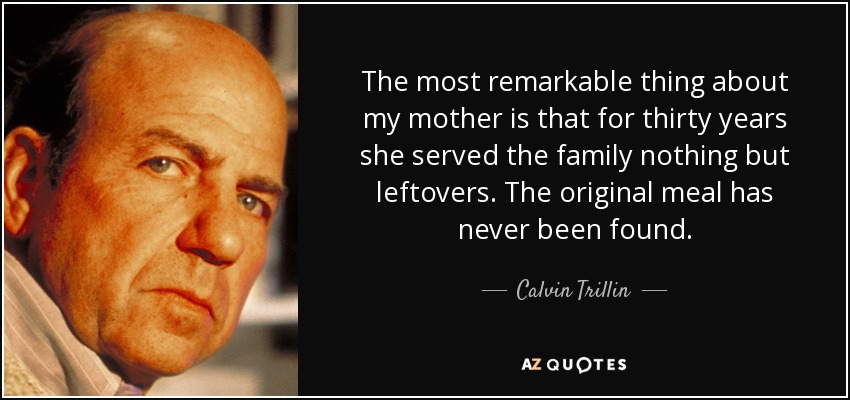 The most remarkable thing about my mother is that for thirty years she served the family nothing but leftovers. The original meal has never been found. - Calvin Trillin