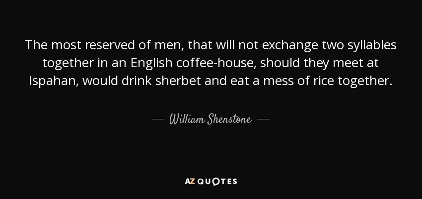 The most reserved of men, that will not exchange two syllables together in an English coffee-house, should they meet at Ispahan, would drink sherbet and eat a mess of rice together. - William Shenstone