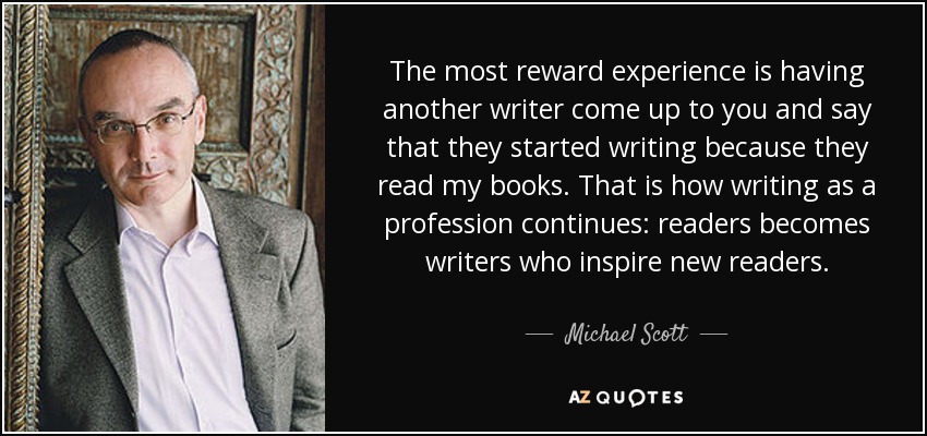 The most reward experience is having another writer come up to you and say that they started writing because they read my books. That is how writing as a profession continues: readers becomes writers who inspire new readers. - Michael Scott