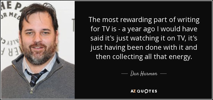 The most rewarding part of writing for TV is - a year ago I would have said it's just watching it on TV, it's just having been done with it and then collecting all that energy. - Dan Harmon