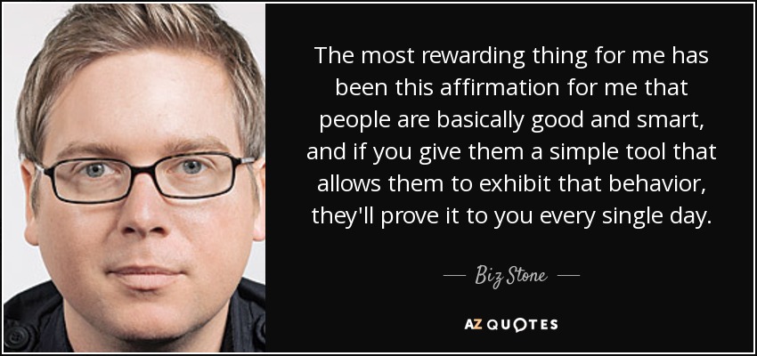 The most rewarding thing for me has been this affirmation for me that people are basically good and smart, and if you give them a simple tool that allows them to exhibit that behavior, they'll prove it to you every single day. - Biz Stone