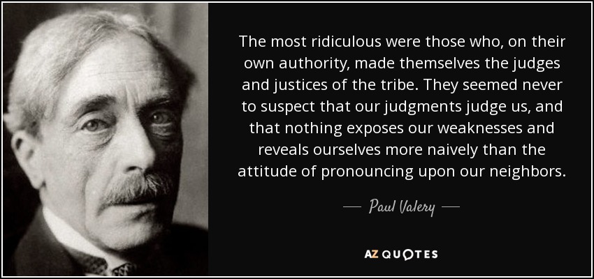 The most ridiculous were those who, on their own authority, made themselves the judges and justices of the tribe. They seemed never to suspect that our judgments judge us, and that nothing exposes our weaknesses and reveals ourselves more naively than the attitude of pronouncing upon our neighbors. - Paul Valery