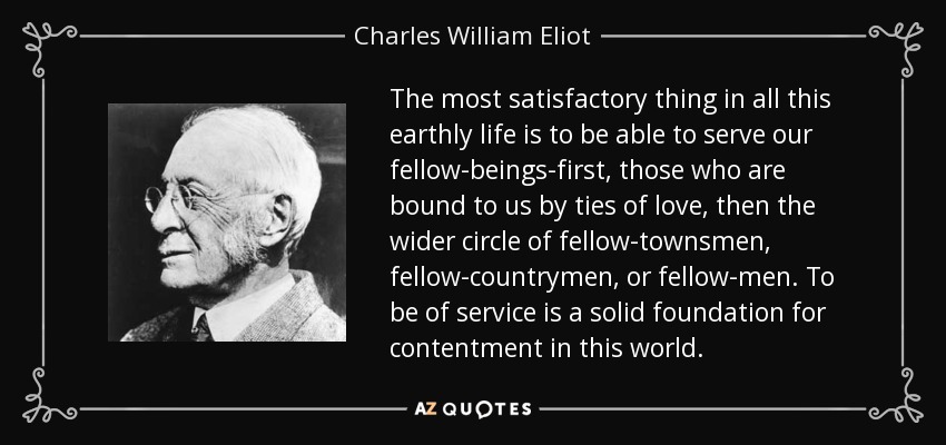 The most satisfactory thing in all this earthly life is to be able to serve our fellow-beings-first, those who are bound to us by ties of love, then the wider circle of fellow-townsmen, fellow-countrymen, or fellow-men. To be of service is a solid foundation for contentment in this world. - Charles William Eliot