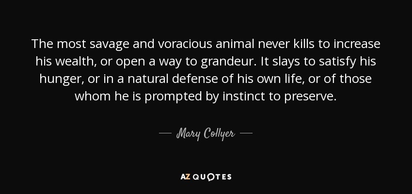 The most savage and voracious animal never kills to increase his wealth, or open a way to grandeur. It slays to satisfy his hunger, or in a natural defense of his own life, or of those whom he is prompted by instinct to preserve. - Mary Collyer