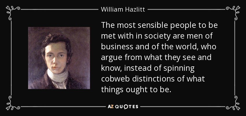 The most sensible people to be met with in society are men of business and of the world, who argue from what they see and know, instead of spinning cobweb distinctions of what things ought to be. - William Hazlitt