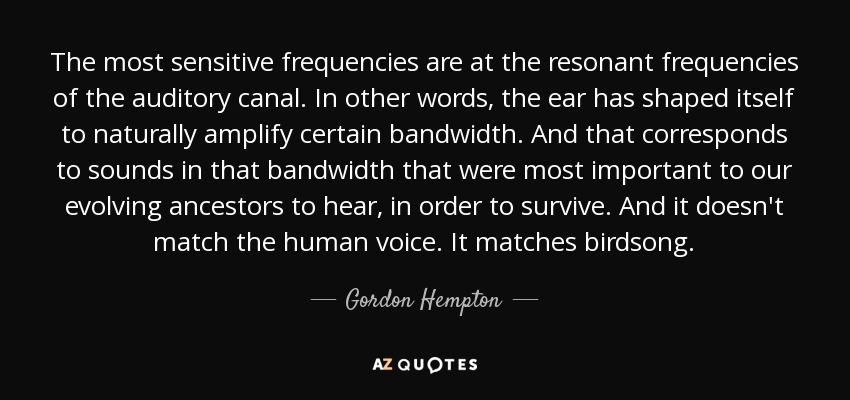 The most sensitive frequencies are at the resonant frequencies of the auditory canal. In other words, the ear has shaped itself to naturally amplify certain bandwidth. And that corresponds to sounds in that bandwidth that were most important to our evolving ancestors to hear, in order to survive. And it doesn't match the human voice. It matches birdsong. - Gordon Hempton
