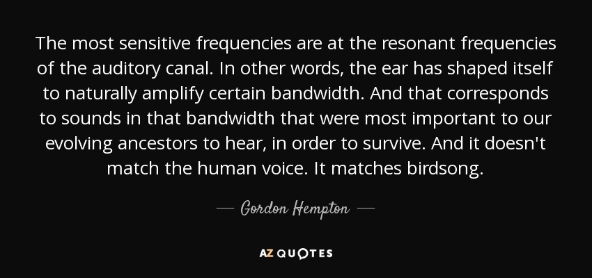 The most sensitive frequencies are at the resonant frequencies of the auditory canal. In other words, the ear has shaped itself to naturally amplify certain bandwidth. And that corresponds to sounds in that bandwidth that were most important to our evolving ancestors to hear, in order to survive. And it doesn't match the human voice. It matches birdsong. - Gordon Hempton