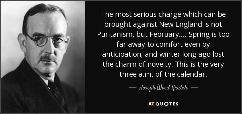 The most serious charge which can be brought against New England is not Puritanism, but February.... Spring is too far away to comfort even by anticipation, and winter long ago lost the charm of novelty. This is the very three a.m. of the calendar. - Joseph Wood Krutch
