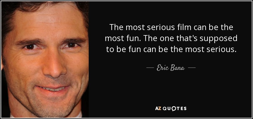 The most serious film can be the most fun. The one that's supposed to be fun can be the most serious. - Eric Bana