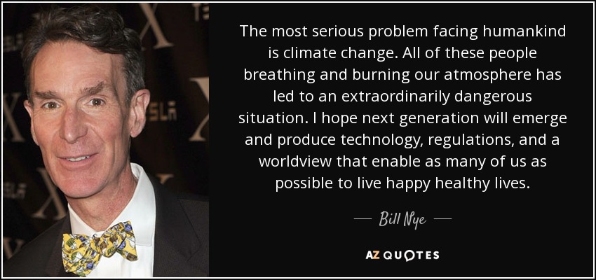 The most serious problem facing humankind is climate change. All of these people breathing and burning our atmosphere has led to an extraordinarily dangerous situation. I hope next generation will emerge and produce technology, regulations, and a worldview that enable as many of us as possible to live happy healthy lives. - Bill Nye