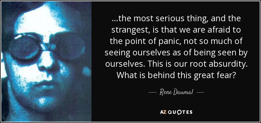 ...the most serious thing, and the strangest, is that we are afraid to the point of panic, not so much of seeing ourselves as of being seen by ourselves. This is our root absurdity. What is behind this great fear? - Rene Daumal