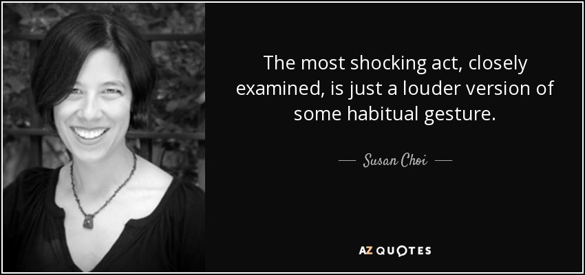 The most shocking act, closely examined, is just a louder version of some habitual gesture. - Susan Choi