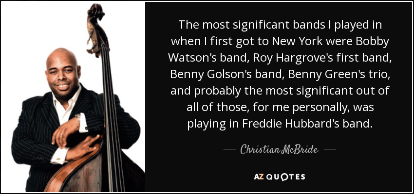 The most significant bands I played in when I first got to New York were Bobby Watson's band, Roy Hargrove's first band, Benny Golson's band, Benny Green's trio, and probably the most significant out of all of those, for me personally, was playing in Freddie Hubbard's band. - Christian McBride