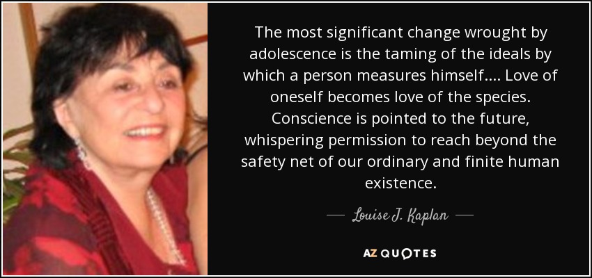 The most significant change wrought by adolescence is the taming of the ideals by which a person measures himself. . . . Love of oneself becomes love of the species. Conscience is pointed to the future, whispering permission to reach beyond the safety net of our ordinary and finite human existence. - Louise J. Kaplan