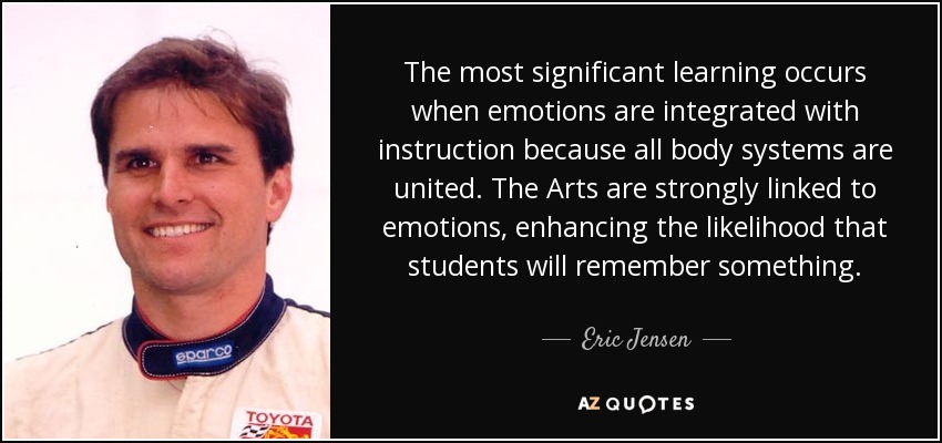 The most significant learning occurs when emotions are integrated with instruction because all body systems are united. The Arts are strongly linked to emotions, enhancing the likelihood that students will remember something. - Eric Jensen