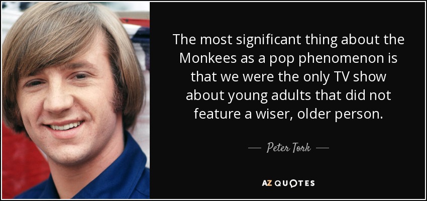 The most significant thing about the Monkees as a pop phenomenon is that we were the only TV show about young adults that did not feature a wiser, older person. - Peter Tork