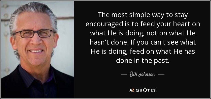 The most simple way to stay encouraged is to feed your heart on what He is doing, not on what He hasn't done. If you can't see what He is doing, feed on what He has done in the past. - Bill Johnson