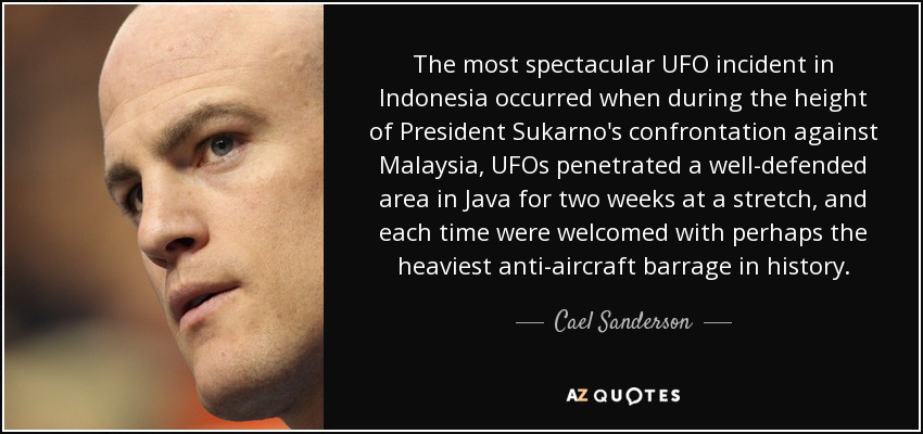 The most spectacular UFO incident in Indonesia occurred when during the height of President Sukarno's confrontation against Malaysia, UFOs penetrated a well-defended area in Java for two weeks at a stretch, and each time were welcomed with perhaps the heaviest anti-aircraft barrage in history. - Cael Sanderson