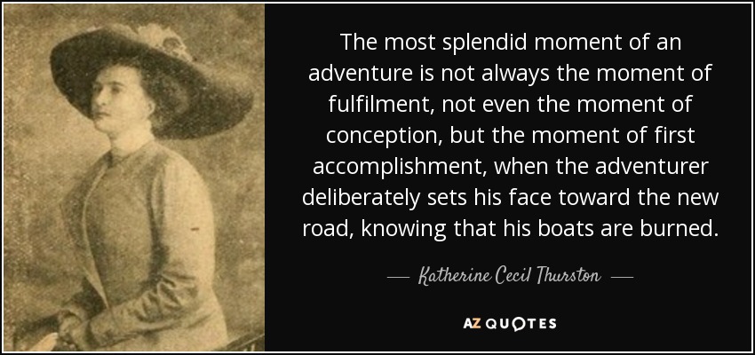 The most splendid moment of an adventure is not always the moment of fulfilment, not even the moment of conception, but the moment of first accomplishment, when the adventurer deliberately sets his face toward the new road, knowing that his boats are burned. - Katherine Cecil Thurston